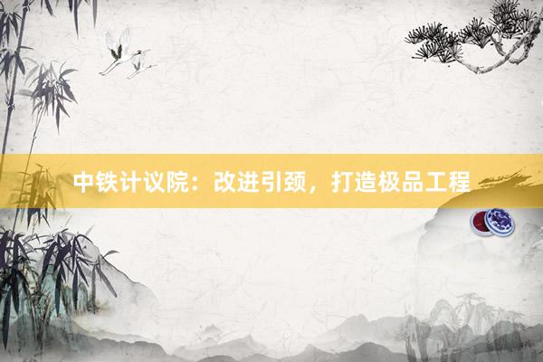 中铁计议院：改进引颈，打造极品工程