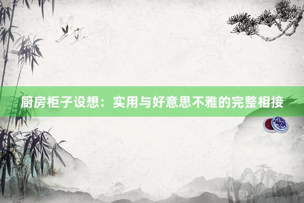 厨房柜子设想：实用与好意思不雅的完整相接